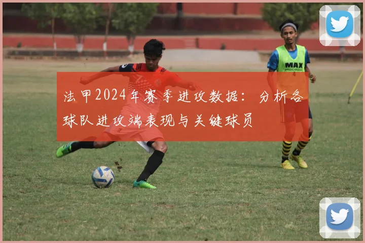 法甲2024年赛季进攻数据：分析各球队进攻端表现与关键球员