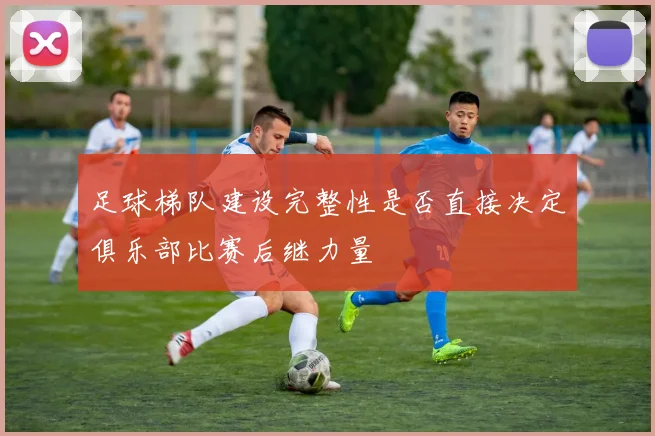 足球梯队建设完整性是否直接决定俱乐部比赛后继力量