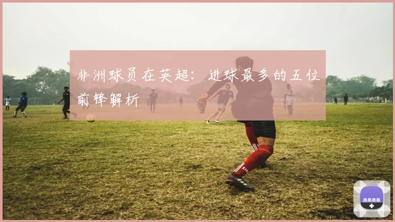 非洲球员在英超：进球最多的五位前锋解析