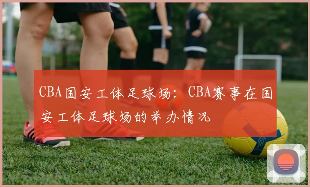 CBA国安工体足球场：CBA赛事在国安工体足球场的举办情况